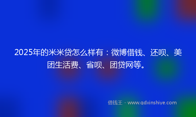 2025年的米米贷怎么样有：微博借钱、还呗、美团生活费、省呗、团贷网等。
