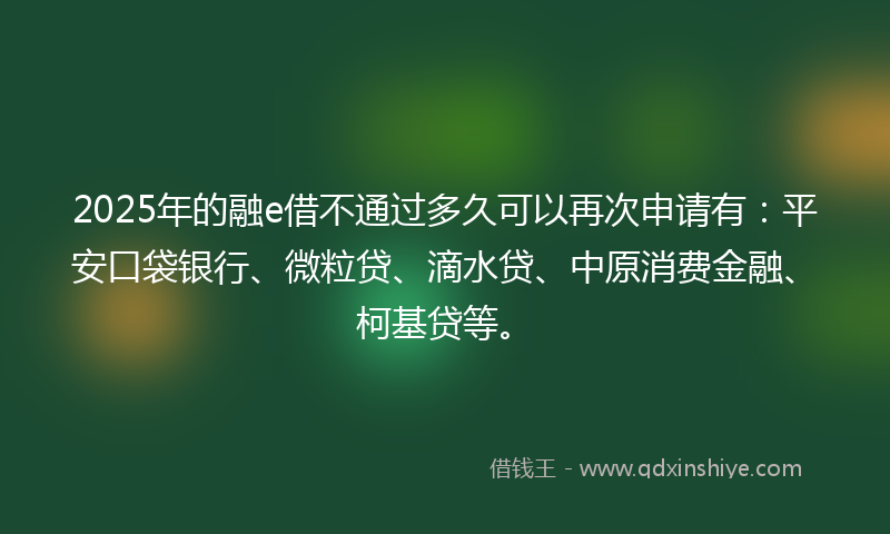 2025年的融e借不通过多久可以再次申请有：平安口袋银行、微粒贷、滴水贷、中原消费金融、柯基贷等。