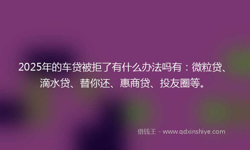 2025年的车贷被拒了有什么办法吗有：微粒贷、滴水贷、替你还、惠商贷、投友圈等。