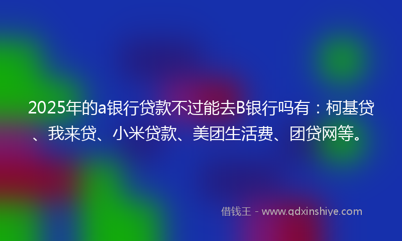 2025年的a银行贷款不过能去B银行吗有：柯基贷、我来贷、小米贷款、美团生活费、团贷网等。
