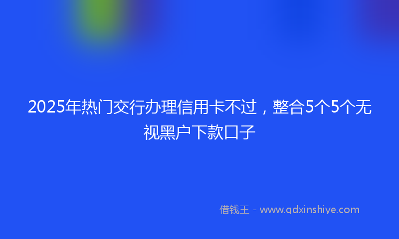 2025年热门交行办理信用卡不过，整合5个5个无视黑户下款口子