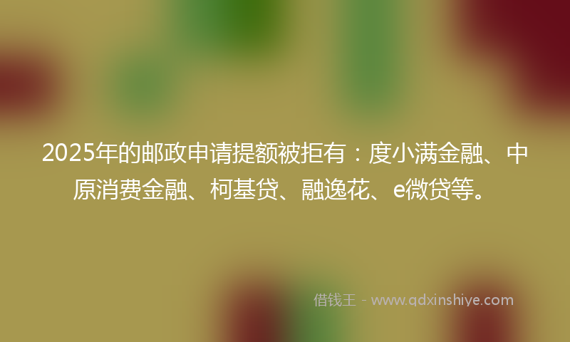 2025年的邮政申请提额被拒有：度小满金融、中原消费金融、柯基贷、融逸花、e微贷等。