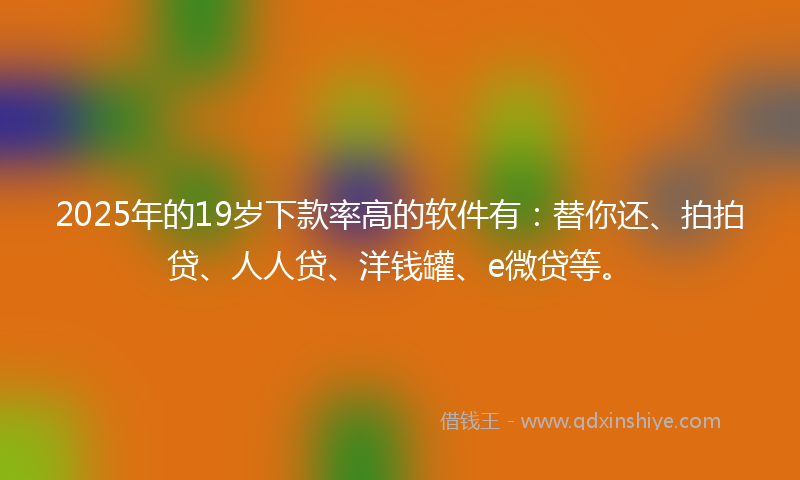 2025年的19岁下款率高的软件有：替你还、拍拍贷、人人贷、洋钱罐、e微贷等。