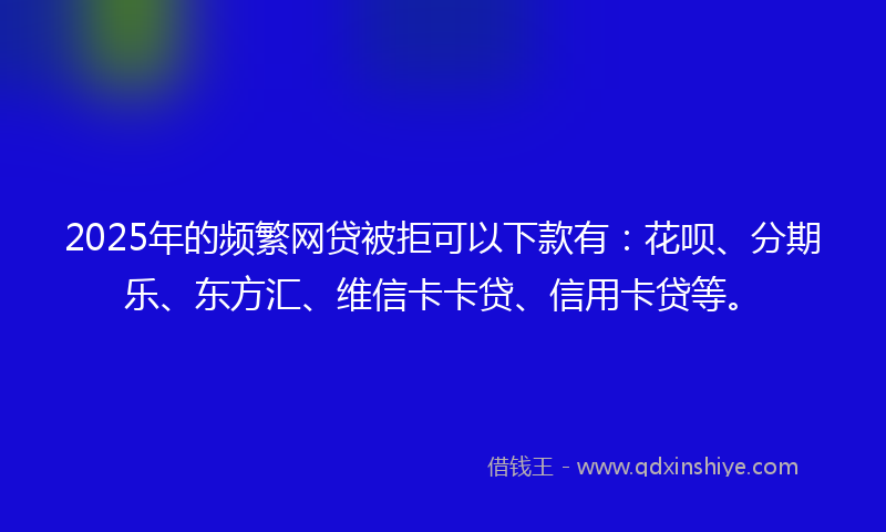 2025年的频繁网贷被拒可以下款有：花呗、分期乐、东方汇、维信卡卡贷、信用卡贷等。