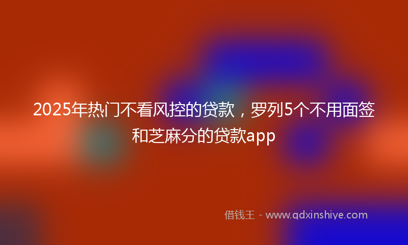2025年热门不看风控的贷款，罗列5个不用面签和芝麻分的贷款app