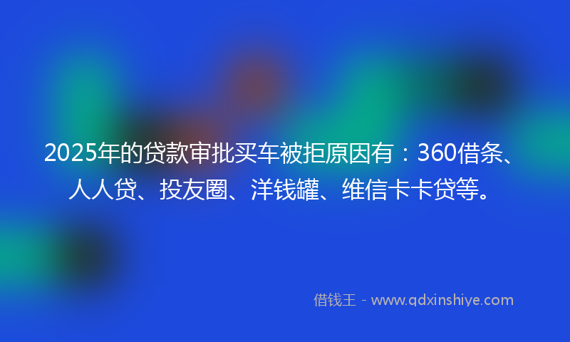 2025年的贷款审批买车被拒原因有：360借条、人人贷、投友圈、洋钱罐、维信卡卡贷等。