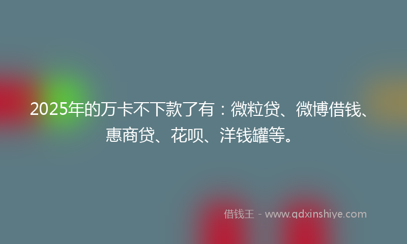 2025年的万卡不下款了有：微粒贷、微博借钱、惠商贷、花呗、洋钱罐等。