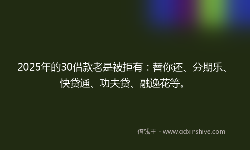 2025年的30借款老是被拒有：替你还、分期乐、快贷通、功夫贷、融逸花等。