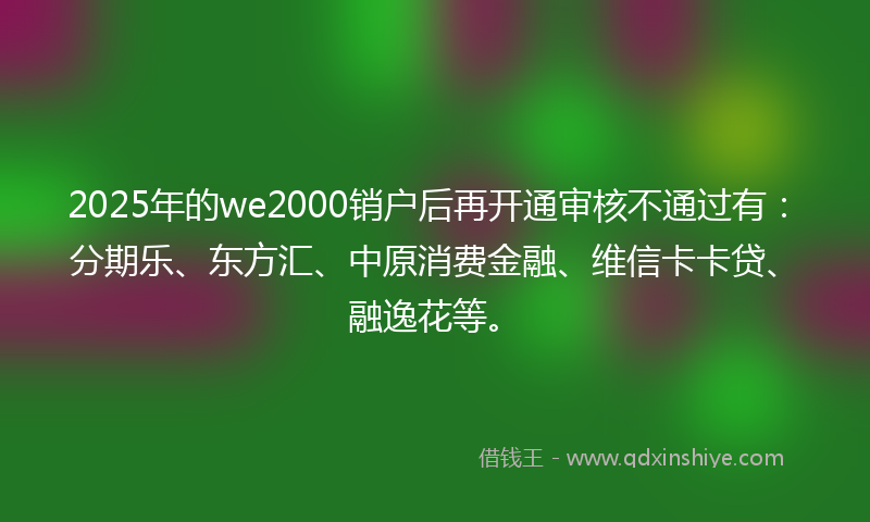 2025年的we2000销户后再开通审核不通过有：分期乐、东方汇、中原消费金融、维信卡卡贷、融逸花等。