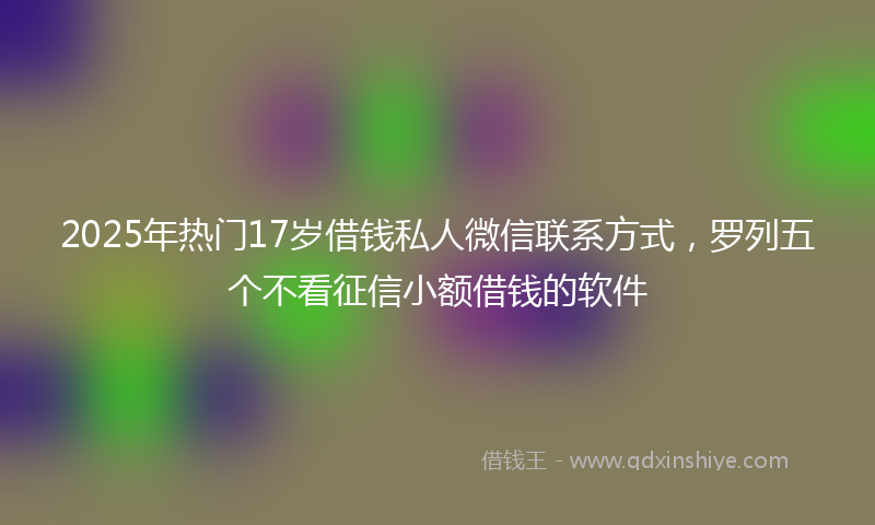 2025年热门17岁借钱私人微信联系方式，罗列五个不看征信小额借钱的软件