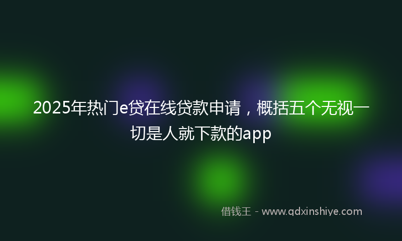 2025年热门e贷在线贷款申请，概括五个无视一切是人就下款的app