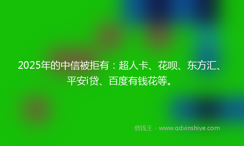 2025年的中信被拒有：超人卡、花呗、东方汇、平安i贷、百度有钱花等。