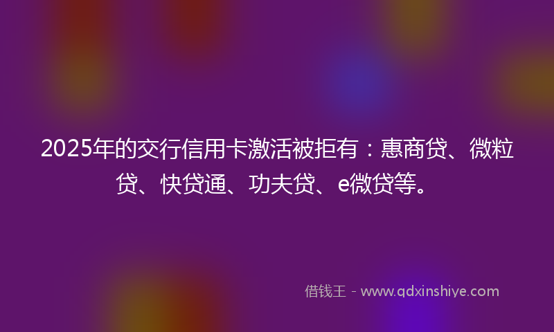 2025年的交行信用卡激活被拒有：惠商贷、微粒贷、快贷通、功夫贷、e微贷等。