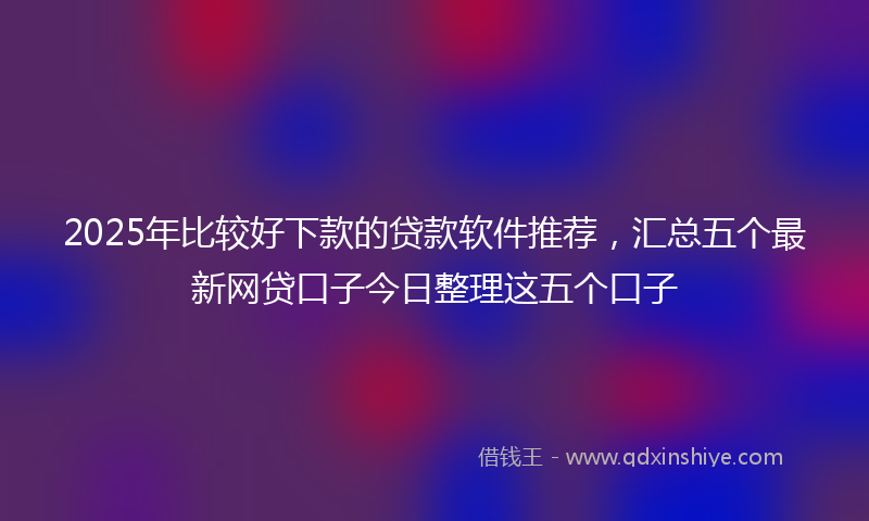 2025年比较好下款的贷款软件推荐，汇总五个最新网贷口子今日整理这五个口子