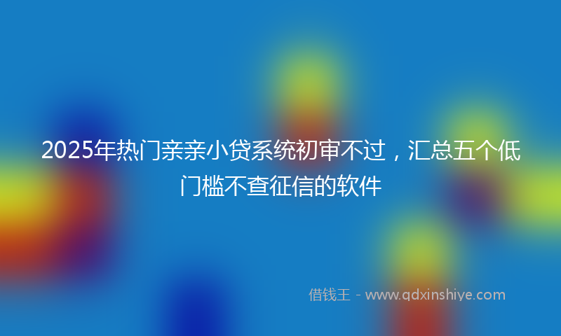 2025年热门亲亲小贷系统初审不过，汇总五个低门槛不查征信的软件