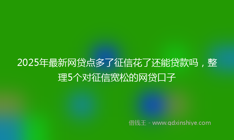 2025年最新网贷点多了征信花了还能贷款吗，整理5个对征信宽松的网贷口子