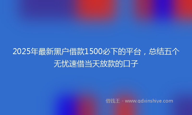 2025年最新黑户借款1500必下的平台，总结五个无忧速借当天放款的口子
