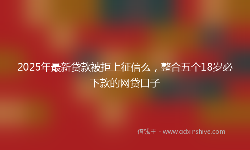 2025年最新贷款被拒上征信么，整合五个18岁必下款的网贷口子