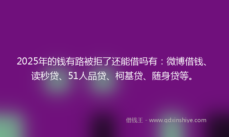 2025年的钱有路被拒了还能借吗有：微博借钱、读秒贷、51人品贷、柯基贷、随身贷等。