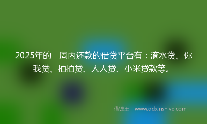 2025年的一周内还款的借贷平台有：滴水贷、你我贷、拍拍贷、人人贷、小米贷款等。