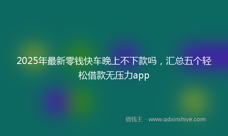 2025年最新零钱快车晚上不下款吗，汇总五个轻松借款无压力app