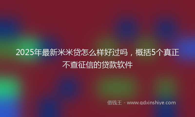 2025年最新米米贷怎么样好过吗，概括5个真正不查征信的贷款软件