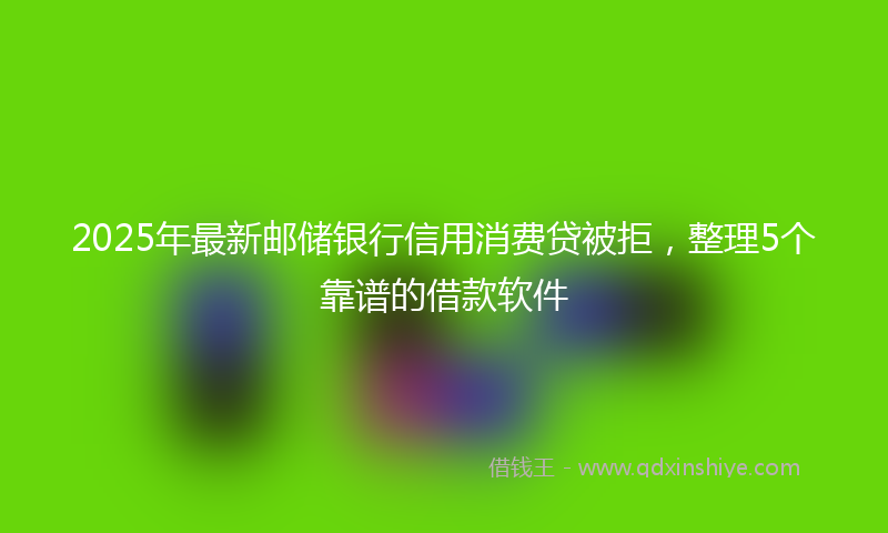 2025年最新邮储银行信用消费贷被拒，整理5个靠谱的借款软件