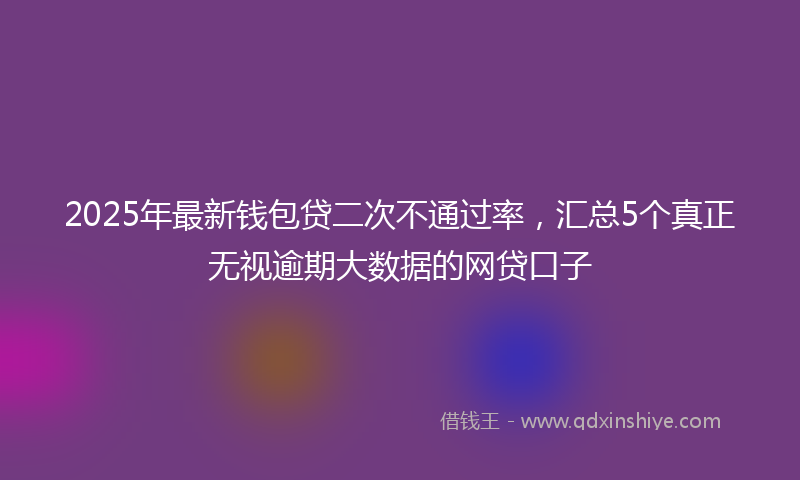 2025年最新钱包贷二次不通过率，汇总5个真正无视逾期大数据的网贷口子