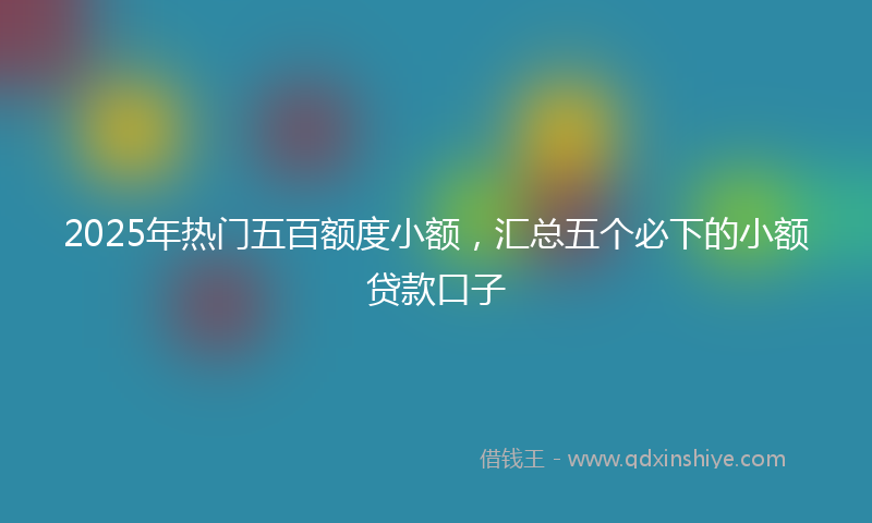 2025年热门五百额度小额，汇总五个必下的小额贷款口子