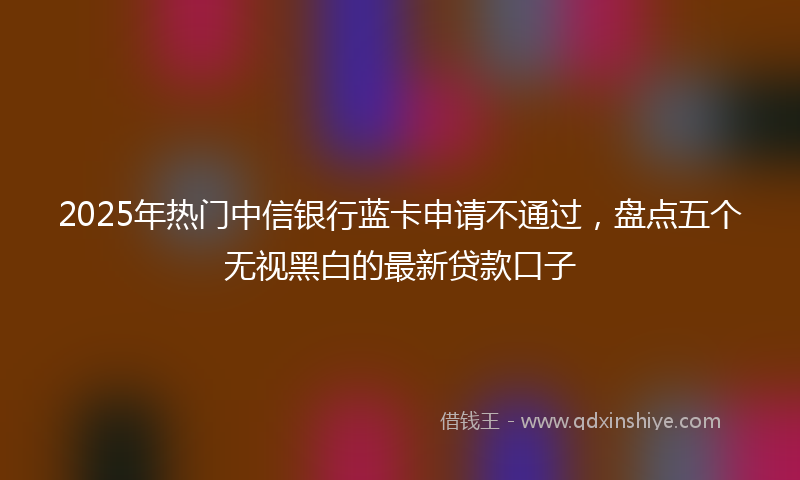 2025年热门中信银行蓝卡申请不通过，盘点五个无视黑白的最新贷款口子
