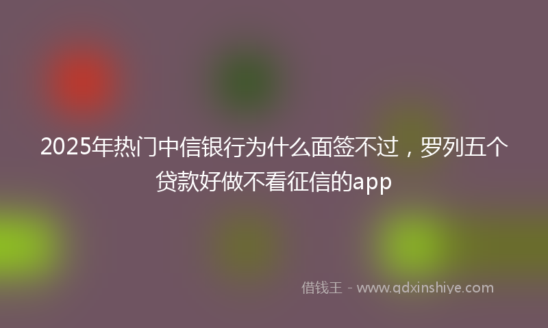 2025年热门中信银行为什么面签不过，罗列五个贷款好做不看征信的app