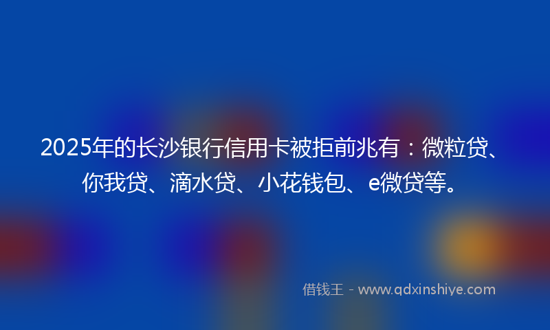 2025年的长沙银行信用卡被拒前兆有：微粒贷、你我贷、滴水贷、小花钱包、e微贷等。