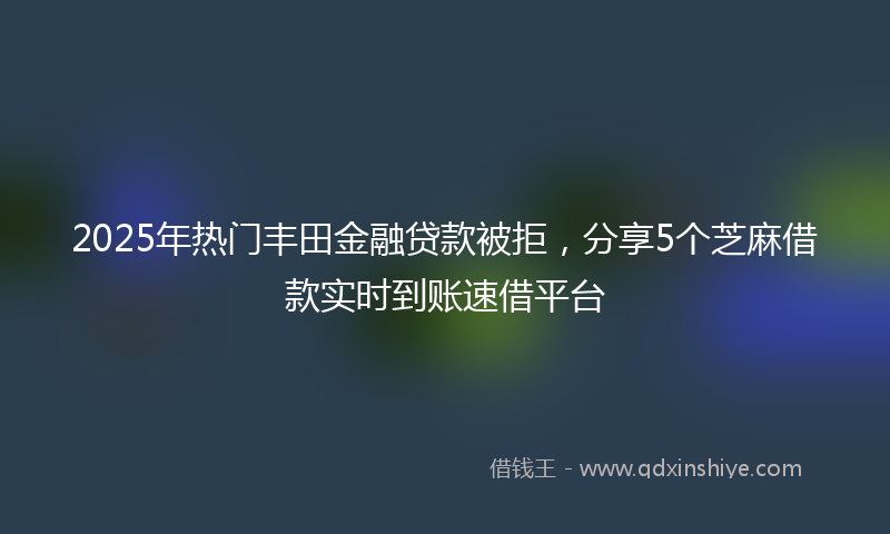 2025年热门丰田金融贷款被拒，分享5个芝麻借款实时到账速借平台