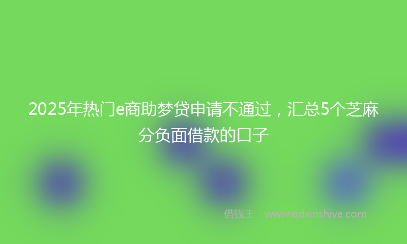2025年热门e商助梦贷申请不通过，汇总5个芝麻分负面借款的口子