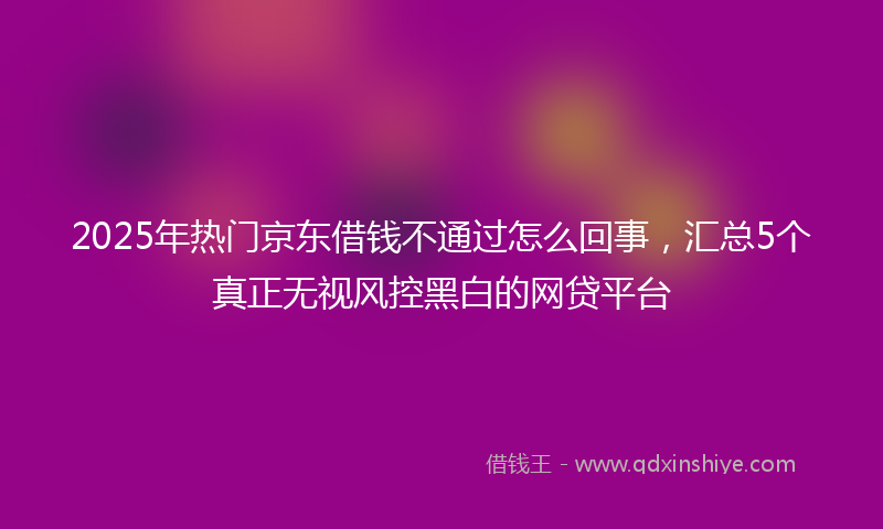 2025年热门京东借钱不通过怎么回事，汇总5个真正无视风控黑白的网贷平台