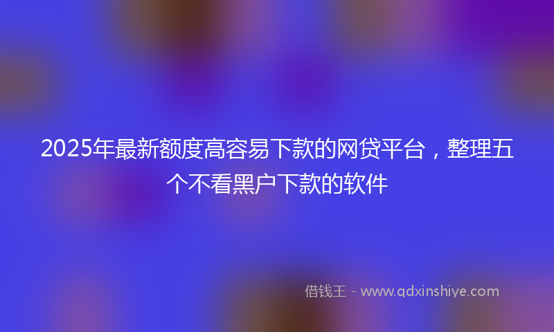 2025年最新额度高容易下款的网贷平台，整理五个不看黑户下款的软件