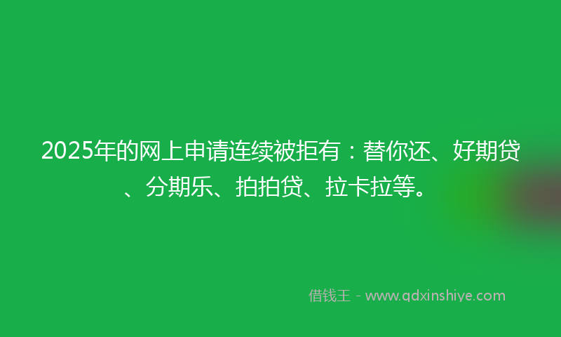 2025年的网上申请连续被拒有：替你还、好期贷、分期乐、拍拍贷、拉卡拉等。