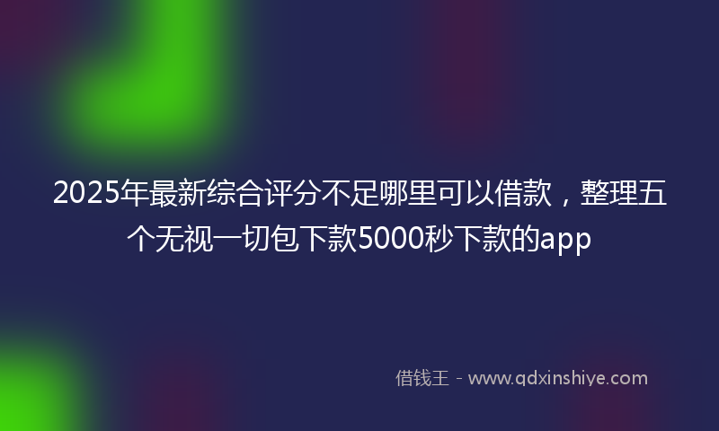 2025年最新综合评分不足哪里可以借款，整理五个无视一切包下款5000秒下款的app