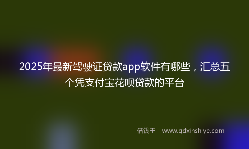 2025年最新驾驶证贷款app软件有哪些，汇总五个凭支付宝花呗贷款的平台