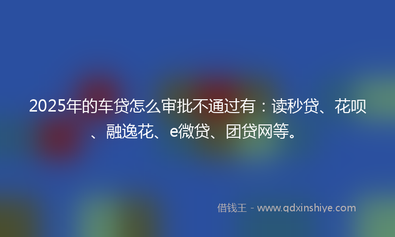 2025年的车贷怎么审批不通过有：读秒贷、花呗、融逸花、e微贷、团贷网等。