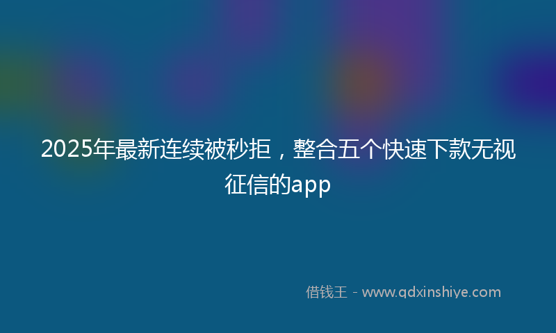 2025年最新连续被秒拒，整合五个快速下款无视征信的app
