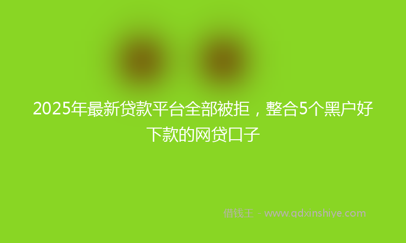 2025年最新贷款平台全部被拒，整合5个黑户好下款的网贷口子
