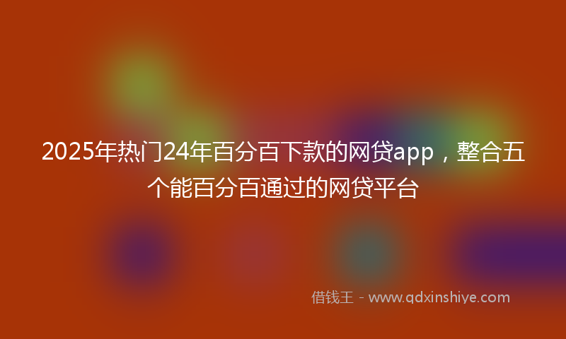2025年热门24年百分百下款的网贷app，整合五个能百分百通过的网贷平台