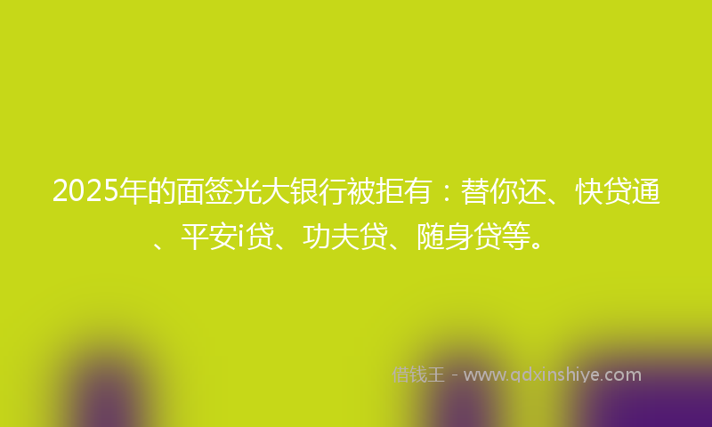 2025年的面签光大银行被拒有：替你还、快贷通、平安i贷、功夫贷、随身贷等。