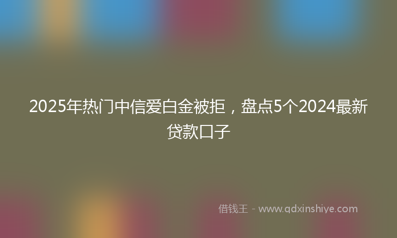 2025年热门中信爱白金被拒，盘点5个2024最新贷款口子