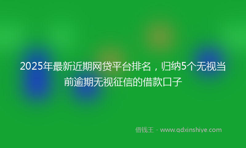 2025年最新近期网贷平台排名，归纳5个无视当前逾期无视征信的借款口子