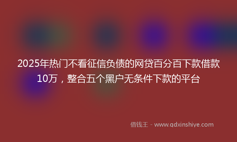 2025年热门不看征信负债的网贷百分百下款借款10万，整合五个黑户无条件下款的平台