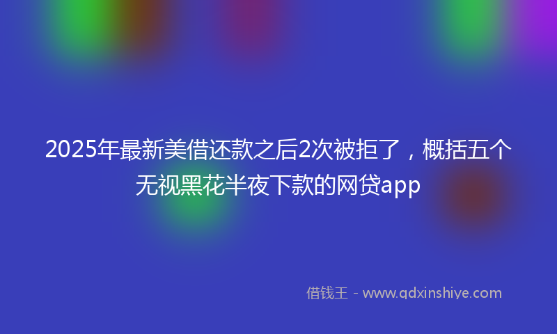 2025年最新美借还款之后2次被拒了，概括五个无视黑花半夜下款的网贷app