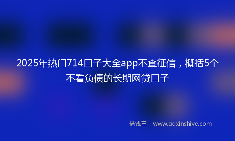 2025年热门714口子大全app不查征信，概括5个不看负债的长期网贷口子