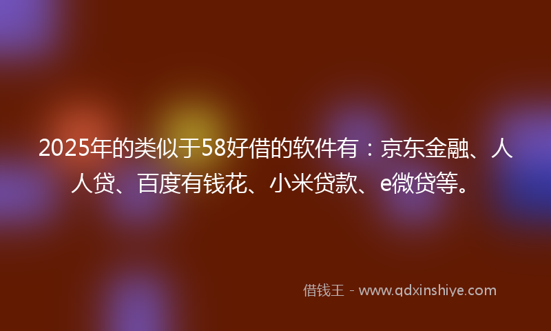 2025年的类似于58好借的软件有：京东金融、人人贷、百度有钱花、小米贷款、e微贷等。
